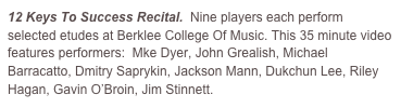 12 Keys To Success Recital.  Nine players each perform selected etudes at Berklee College Of Music. This 35 minute video features performers:  Mke Dyer, John Grealish, Michael Barracatto, Dmitry Saprykin, Jackson Mann, Dukchun Lee, Riley Hagan, Gavin O’Broin, Jim Stinnett.
